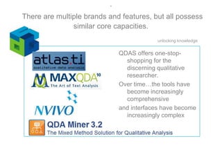 .There are multiple brands and features, but all possess similar core capacities.QDAS offers one-stop-shopping for the discerning qualitative researcher.  Over time…the tools have become increasingly comprehensiveand interfaces have become increasingly complex