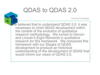 QDAS to QDAS 2.0We believed that to understand QDAS 2.0, it was necessary to chart QDAS development within the context of the evolution of qualitative research methodology.  We turned to Denzin and Lincoln’s Eight Moments in qualitative research for this framework.  We compared this framework with our Stages of QDAS development to produce an historical understanding of the development of QDAS that would inform our views of QDAS 2.0.  