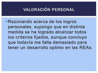 Razonando acerca de los logros
personales, supongo que en distinta
medida se ha logrado alcanzar todos
los criterios fijados, aunque concluyo
que todavía me falta demasiado para
tener un desarrollo optimo en las REAs.
VALORACIÓN PERSONAL
 