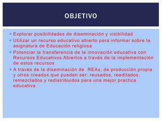  Explorar posibilidades de diseminación y visibilidad
 Utilizar un recurso educativo abierto para informar sobre la
asignatura de Educación religiosa
 Potenciar la transferencia de la innovación educativa con
Recursos Educativos Abiertos a través de la implementación
de estos recursos
 A través de la diseminación de REAs, de producción propia
y otros creados que pueden ser: reusados, reeditados,
remezclados y redistribuidos para una mejor practica
educativa
OBJETIVO
 