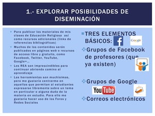  Para publicar los materiales de mis
clases de Educación Religiosa así
como recursos adicionales (links de
referencias bibliográficas)
 Muchos de los contenidos serán
publicados en páginas web o recursos
de acceso libre y gratuito, como
Facebook, Twitter, YouTube,
Google+…
 Los REA son imprescindibles para
continuar abriendo camino al
aprendizaje
 Las herramientas son muchísimas,
pero me gustaría centrarme en
aquellas que permitan al estudiantes
expresarse libremente sobre un tema
en particular o alguna duda de la
materia en estudio. Para ello me
gustaría hacer uso de los Foros y
Redes Sociales
TRES ELEMENTOS
BÁSICOS:
Grupos de Facebook
de profesores (que
ya existen)
Grupos de Google
Correos electrónicos
1.- EXPLORAR POSIBILIDADES DE
DISEMINACIÓN
 