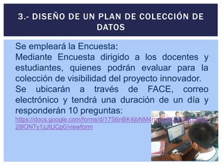 3.- DISEÑO DE UN PLAN DE COLECCIÓN DE
DATOS
Se empleará la Encuesta:
Mediante Encuesta dirigido a los docentes y
estudiantes, quienes podrán evaluar para la
colección de visibilidad del proyecto innovador.
Se ubicarán a través de FACE, correo
electrónico y tendrá una duración de un día y
responderán 10 preguntas:
https://docs.google.com/forms/d/17S6nBK4jbNM4rgeqr6XQNYeb3Kqh
28lONTy1zJtUCp0/viewform
 