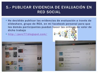  He decidido publicar las evidencias de evaluación a través de
slideshare, grupo de REA, en mi facebook personal para que
los demás participantes puedan hacer las críticas de valor de
dicho trabajo
 http://perc77.blogspot.com/
5.- PUBLICAR EVIDENCIA DE EVALUACIÓN EN
RED SOCIAL
 