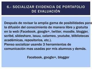 6.- SOCIALIZAR EVIDENCIA DE PORTAFOLIO
DE EVALUACIÓN
Después de revisar la amplia gama de posibilidades para
la difusión del conocimiento de manera libre y gratuita
en la web (Facebook, google+, twitter, moodle, blogger,
scribd, slideshare, issuu, calameo, youtube, blibliotecas
académicas, repositorios, etc.).
Pienso socializar usando 3 herramientas de
comunicación mas usadas por mis alumnos y demás.
Facebook, google+, blogger
 