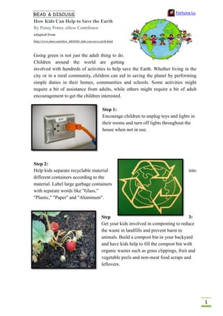 1
READ & DISCUSS
How Kids Can Help to Save the Earth
By Penny Porter, eHow Contributor
adapted from
http://www.ehow.com/how_6810104_kids-can-save-earth.html
Going green is not just the adult thing to do.
Children around the world are getting
involved with hundreds of activities to help save the Earth. Whether living in the
city or in a rural community, children can aid in saving the planet by performing
simple duties in their homes, communities and schools. Some activities might
require a bit of assistance from adults, while others might require a bit of adult
encouragement to get the children interested.
Step 1:
Encourage children to unplug toys and lights in
their rooms and turn off lights throughout the
house when not in use.
Step 2:
Help kids separate recyclable material into
different containers according to the
material. Label large garbage containers
with separate words like "Glass,"
"Plastic," "Paper" and "Aluminum".
Step 3:
Get your kids involved in composting to reduce
the waste in landfills and prevent harm to
animals. Build a compost bin in your backyard
and have kids help to fill the compost bin with
organic wastes such as grass clippings, fruit and
vegetable peels and non-meat food scraps and
leftovers.
Fortuna Lu
 