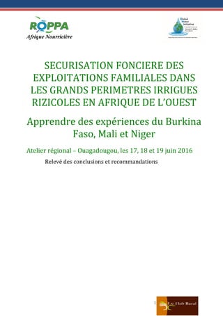 1
SECURISATION FONCIERE DES
EXPLOITATIONS FAMILIALES DANS
LES GRANDS PERIMETRES IRRIGUES
RIZICOLES EN AFRIQUE DE L’OUEST
Apprendre des expériences du Burkina
Faso, Mali et Niger
Atelier régional – Ouagadougou, les 17, 18 et 19 juin 2016
Relevé des conclusions et recommandations
 