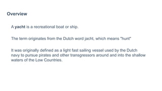 Overview
A yacht is a recreational boat or ship.
The term originates from the Dutch word jacht, which means "hunt"
It was originally defined as a light fast sailing vessel used by the Dutch
navy to pursue pirates and other transgressors around and into the shallow
waters of the Low Countries.
 