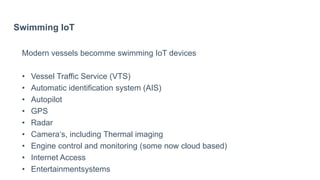 Swimming IoT
Modern vessels becomme swimming IoT devices
• Vessel Traffic Service (VTS)
• Automatic identification system (AIS)
• Autopilot
• GPS
• Radar
• Camera‘s, including Thermal imaging
• Engine control and monitoring (some now cloud based)
• Internet Access
• Entertainmentsystems
 