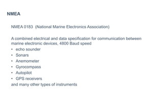 NMEA
NMEA 0183 (National Marine Electronics Association)
A combined electrical and data specification for communication between
marine electronic devices, 4800 Baud speed
• echo sounder
• Sonars
• Anemometer
• Gyrocompass
• Autopilot
• GPS receivers
and many other types of instruments
 