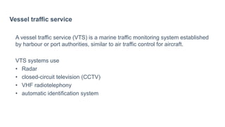 Vessel traffic service
A vessel traffic service (VTS) is a marine traffic monitoring system established
by harbour or port authorities, similar to air traffic control for aircraft.
VTS systems use
• Radar
• closed-circuit television (CCTV)
• VHF radiotelephony
• automatic identification system
 