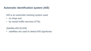 Automatic identification system (AIS)
AIS is an automatic tracking system used
• on ships and
• by vessel traffic services (VTS).
Satellite-AIS (S-AIS)
• satellites are used to detect AIS signatures
 