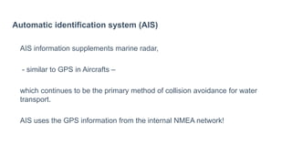 Automatic identification system (AIS)
AIS information supplements marine radar,
- similar to GPS in Aircrafts –
which continues to be the primary method of collision avoidance for water
transport.
AIS uses the GPS information from the internal NMEA network!
 