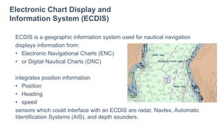 Electronic Chart Display and
Information System (ECDIS)
ECDIS is a geographic information system used for nautical navigation
displays information from:
• Electronic Navigational Charts (ENC)
• or Digital Nautical Charts (DNC)
integrates position information
• Position
• Heading
• speed
sensors which could interface with an ECDIS are radar, Navtex, Automatic
Identification Systems (AIS), and depth sounders.
 