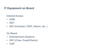 IT Equipment on Board
Internet Access
• GSM
• WiFi
• SAT (Inmarsat, VSAT, Iridium, etc. )
On Board
• Entertainment Systems
• WiFi (Crew, Guest/Owner)
• VoIP
 