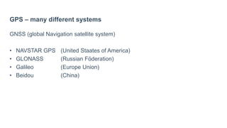 GPS – many different systems
GNSS (global Navigation satellite system)
• NAVSTAR GPS (United Staates of America)
• GLONASS (Russian Föderation)
• Galileo (Europe Union)
• Beidou (China)
 