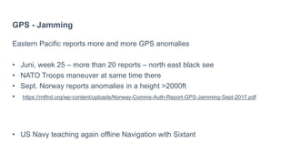 GPS - Jamming
Eastern Pacific reports more and more GPS anomalies
• Juni, week 25 – more than 20 reports – north east black see
• NATO Troops maneuver at same time there
• Sept. Norway reports anomalies in a height >2000ft
• https://rntfnd.org/wp-content/uploads/Norway-Comms-Auth-Report-GPS-Jamming-Sept-2017.pdf
• US Navy teaching again offline Navigation with Sixtant
 
