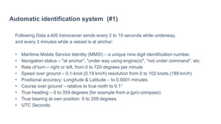 Automatic identification system (#1)
Following Data a AIS transceiver sends every 2 to 10 seconds while underway,
and every 3 minutes while a vessel is at anchor:
• Maritime Mobile Service Identity (MMSI) – a unique nine digit identification number.
• Navigation status – "at anchor", "under way using engine(s)", "not under command", etc.
• Rate of turn – right or left, from 0 to 720 degrees per minute
• Speed over ground – 0.1-knot (0.19 km/h) resolution from 0 to 102 knots (189 km/h)
• Positional accuracy: Longitude & Latitude – to 0.0001 minutes
• Course over ground – relative to true north to 0.1°
• True heading – 0 to 359 degrees (for example from a gyro compass)
• True bearing at own position. 0 to 359 degrees
• UTC Seconds
 