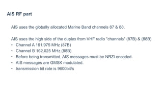AIS RF part
AIS uses the globally allocated Marine Band channels 87 & 88.
AIS uses the high side of the duplex from VHF radio "channels" (87B) & (88B)
• Channel A 161.975 MHz (87B)
• Channel B 162.025 MHz (88B)
• Before being transmitted, AIS messages must be NRZI encoded.
• AIS messages are GMSK modulated.
• transmission bit rate is 9600bit/s
 