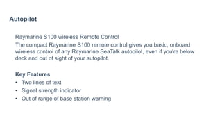 Autopilot
Raymarine S100 wireless Remote Control
The compact Raymarine S100 remote control gives you basic, onboard
wireless control of any Raymarine SeaTalk autopilot, even if you're below
deck and out of sight of your autopilot.
Key Features
• Two lines of text
• Signal strength indicator
• Out of range of base station warning
 