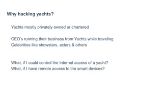 Why hacking yachts?
Yachts mostly privately owned or chartered
CEO’s running their business from Yachts while traveling
Celebrities like showstars, actors & others
What, if I could control the Internet access of a yacht?
What, if I have remote access to the smart devices?
 