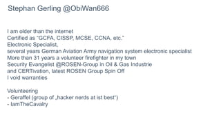 I am older than the internet
Certified as “GCFA, CISSP, MCSE, CCNA, etc.”
Electronic Specialist,
several years German Aviation Army navigation system electronic specialist
More than 31 years a volunteer firefighter in my town
Security Evangelist @ROSEN-Group in Oil & Gas Industrie
and CERTivation, latest ROSEN Group Spin Off
I void warranties
Volunteering
- Geraffel (group of „hacker nerds at ist best“)
- IamTheCavalry
Stephan Gerling @ObiWan666
 
