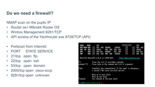 Do we need a firewall?
NMAP scan on the puplic IP
• Router os= Mikrotik Router OS
• Winbox Management 8291/TCP
• API access of the Yachtrouter exe 8728/TCP (API)
• Portscan from Internet:
• PORT STATE SERVICE
• 21/tcp open ftp
• 22/tcp open ssh
• 53/tcp open domain
• 2000/tcp open cisco-sccp
• 8291/tcp open unknown
 