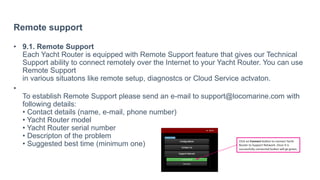 Remote support
• 9.1. Remote Support
Each Yacht Router is equipped with Remote Support feature that gives our Technical
Support ability to connect remotely over the Internet to your Yacht Router. You can use
Remote Support
in various situatons like remote setup, diagnostcs or Cloud Service actvaton.
•
To establish Remote Support please send an e-mail to support@locomarine.com with
following details:
• Contact details (name, e-mail, phone number)
• Yacht Router model
• Yacht Router serial number
• Descripton of the problem
• Suggested best time (minimum one)
 