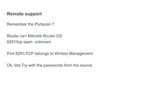 Remote support
Remember the Portscan ?
Router os= Mikrotik Router OS
8291/tcp open unknown
Port 8291/TCP belongs to Winbox Management
Ok, lets Try with the passwords from the source
 