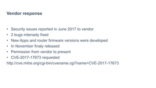 Vendor response
• Security issues reported in June 2017 to vendor
• 2 bugs intensely fixed
• New Apps and router firmware versions were developed
• In November finaly released
• Permission from vendor to present
• CVE-2017-17673 requested
http://cve.mitre.org/cgi-bin/cvename.cgi?name=CVE-2017-17673
 
