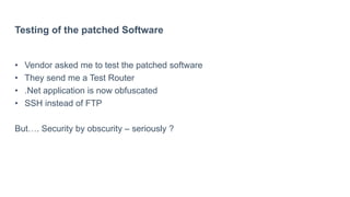 Testing of the patched Software
• Vendor asked me to test the patched software
• They send me a Test Router
• .Net application is now obfuscated
• SSH instead of FTP
But…. Security by obscurity – seriously ?
 