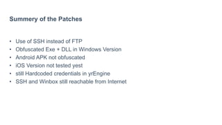 Summery of the Patches
• Use of SSH instead of FTP
• Obfuscated Exe + DLL in Windows Version
• Android APK not obfuscated
• iOS Version not tested yest
• still Hardcoded credentials in yrEngine
• SSH and Winbox still reachable from Internet
 