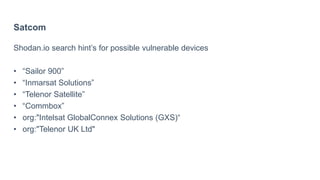Satcom
Shodan.io search hint’s for possible vulnerable devices
• “Sailor 900”
• “Inmarsat Solutions”
• “Telenor Satellite”
• “Commbox”
• org:"Intelsat GlobalConnex Solutions (GXS)“
• org:"Telenor UK Ltd"
 