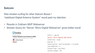 Satcom
Was shodan surfing for other Satcom Boxes !
“stabilized Digital Antenna System” result paid my attention
• Results in Cobham MXP Webserver
• Shodan Query for “Server: Micro Digital Webserver” gives better result
 