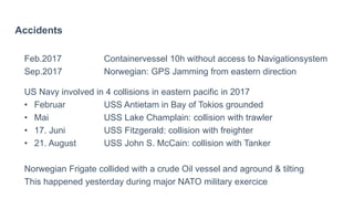 Accidents
Feb.2017 Containervessel 10h without access to Navigationsystem
Sep.2017 Norwegian: GPS Jamming from eastern direction
US Navy involved in 4 collisions in eastern pacific in 2017
• Februar USS Antietam in Bay of Tokios grounded
• Mai USS Lake Champlain: collision with trawler
• 17. Juni USS Fitzgerald: collision with freighter
• 21. August USS John S. McCain: collision with Tanker
Norwegian Frigate collided with a crude Oil vessel and aground & tilting
This happened yesterday during major NATO military exercice
 
