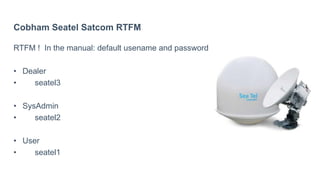 Cobham Seatel Satcom RTFM
RTFM ! In the manual: default usename and password
• Dealer
• seatel3
• SysAdmin
• seatel2
• User
• seatel1
 