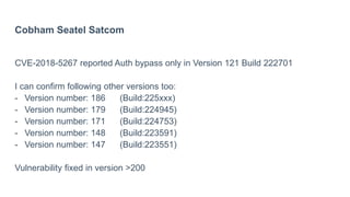 Cobham Seatel Satcom
CVE-2018-5267 reported Auth bypass only in Version 121 Build 222701
I can confirm following other versions too:
- Version number: 186 (Build:225xxx)
- Version number: 179 (Build:224945)
- Version number: 171 (Build:224753)
- Version number: 148 (Build:223591)
- Version number: 147 (Build:223551)
Vulnerability fixed in version >200
 