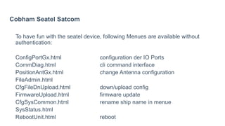 Cobham Seatel Satcom
To have fun with the seatel device, following Menues are available without
authentication:
ConfigPortGx.html configuration der IO Ports
CommDiag.html cli command interface
PositionAntGx.html change Antenna configuration
FileAdmin.html
CfgFileDnUpload.html down/upload config
FirmwareUpload.html firmware update
CfgSysCommon.html rename ship name in menue
SysStatus.html
RebootUnit.html reboot
 