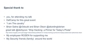 Special thank to
• you, for attending my talk
• DefCamp for this great event
• “I am The cavalry”
• Brian Satira @r3doubt and Brian Olson @akordingtobrian
great talk @derbycon “Ship Hacking: a Primer for Today’s Pirate”
http://www.irongeek.com/i.php?page=videos/derbycon8/track-4-12-ship-hacking-a-primer-for-todays-pirate-brian-satira-brian-olson
• My employeer ROSEN for supporting me
• My Security friends (family) around the world
 