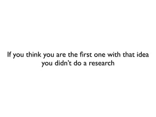 If you think you are the ﬁrst one with that idea
you didn’t do a research
 