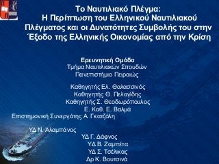 Το Ναυτιλιακό Πλέγμα:
Η Περίπτωση του Ελληνικού Ναυτιλιακού
Πλέγματος και οι Δυνατότητες Συμβολής του στην
Έξοδο της Ελληνικής Οικονομίας από την Κρίση
Ερευνητική Ομάδα
Τμήμα Ναυτιλιακών Σπουδών
Πανεπιστήμιο Πειραιώς
Καθηγητής Ελ. Θαλασσινός
Καθηγητής Θ. Πελαγίδης
Καθηγητής Σ. Θεοδωρόπουλος
Ε. Καθ. Ε. Βαλμά
Επιστημονική Συνεργάτης Α. Γκατζόλη
ΥΔ Ν. Αλαμπάνος
ΥΔ Γ. Δάφνος
ΥΔ Β. Ζαμπέτα
ΥΔ Σ. Τσέλικας
Δρ Κ. Βουτσινά
 