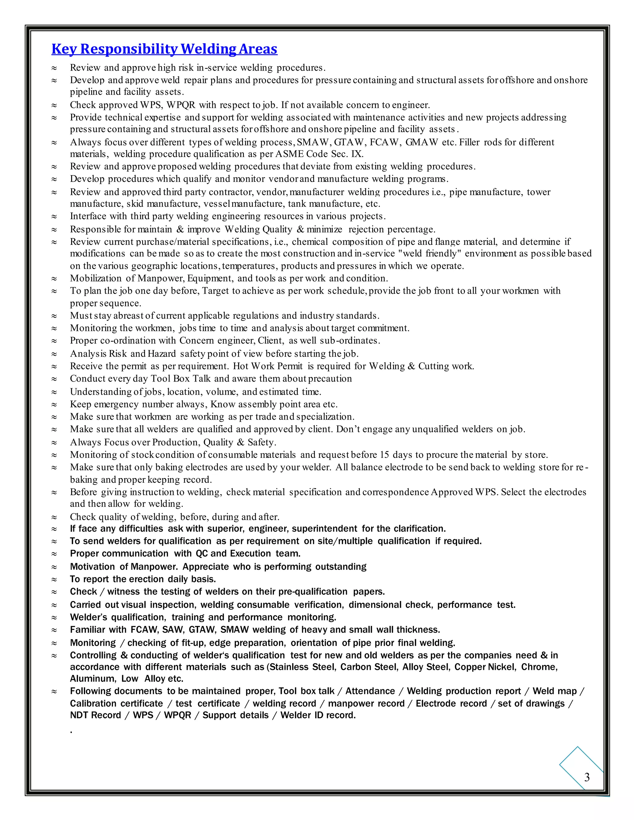3
Key Responsibility Welding Areas
 Review and approve high risk in-service welding procedures.
 Develop and approve weld repair plans and procedures for pressure containing and structural assets foroffshore and onshore
pipeline and facility assets.
 Check approved WPS, WPQR with respect to job. If not available concern to engineer.
 Provide technical expertise and support for welding associated with maintenance activities and new projects addressing
pressure containing and structural assets foroffshore and onshore pipeline and facility assets .
 Always focus over different types of welding process,SMAW, GTAW, FCAW, GMAW etc. Filler rods for different
materials, welding procedure qualification as per ASME Code Sec. IX.
 Review and approve proposed welding procedures that deviate from existing welding procedures.
 Develop procedures which qualify and monitor vendorand manufacture welding programs.
 Review and approved third party contractor, vendor,manufacturer welding procedures i.e., pipe manufacture, tower
manufacture, skid manufacture, vesselmanufacture, tank manufacture, etc.
 Interface with third party welding engineering resources in various projects.
 Responsible for maintain & improve Welding Quality & minimize rejection percentage.
 Review current purchase/material specifications, i.e., chemical composition of pipe and flange material, and determine if
modifications can be made so as to create the most construction and in-service "weld friendly" environment as possible based
on the various geographic locations,temperatures, products and pressures in which we operate.
 Mobilization of Manpower, Equipment, and tools as per work and condition.
 To plan the job one day before, Target to achieve as per work schedule,provide the job front to all your workmen with
proper sequence.
 Must stay abreast of current applicable regulations and industry standards.
 Monitoring the workmen, jobs time to time and analysis about target commitment.
 Proper co-ordination with Concern engineer, Client, as well sub-ordinates.
 Analysis Risk and Hazard safety point of view before starting the job.
 Receive the permit as per requirement. Hot Work Permit is required for Welding & Cutting work.
 Conduct every day Tool Box Talk and aware them about precaution
 Understanding of jobs, location, volume, and estimated time.
 Keep emergency number always, Know assembly point area etc.
 Make sure that workmen are working as per trade and specialization.
 Make sure that all welders are qualified and approved by client. Don’t engage any unqualified welders on job.
 Always Focus over Production, Quality & Safety.
 Monitoring of stockcondition of consumable materials and request before 15 days to procure the material by store.
 Make sure that only baking electrodes are used by your welder. All balance electrode to be send back to welding store for re-
baking and proper keeping record.
 Before giving instruction to welding, check material specification and correspondence Approved WPS. Select the electrodes
and then allow for welding.
 Check quality of welding, before, during and after.
 If face any difficulties ask with superior, engineer, superintendent for the clarification.
 To send welders for qualification as per requirement on site/multiple qualification if required.
 Proper communication with QC and Execution team.
 Motivation of Manpower. Appreciate who is performing outstanding
 To report the erection daily basis.
 Check / witness the testing of welders on their pre-qualification papers.
 Carried out visual inspection, welding consumable verification, dimensional check, performance test.
 Welder’s qualification, training and performance monitoring.
 Familiar with FCAW, SAW, GTAW, SMAW welding of heavy and small wall thickness.
 Monitoring / checking of fit-up, edge preparation, orientation of pipe prior final welding.
 Controlling & conducting of welder‘s qualification test for new and old welders as per the companies need & in
accordance with different materials such as (Stainless Steel, Carbon Steel, Alloy Steel, Copper Nickel, Chrome,
Aluminum, Low Alloy etc.
 Following documents to be maintained proper, Tool box talk / Attendance / Welding production report / Weld map /
Calibration certificate / test certificate / welding record / manpower record / Electrode record / set of drawings /
NDT Record / WPS / WPQR / Support details / Welder ID record.
.
 