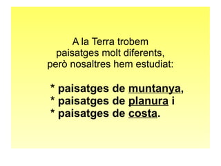 A la Terra trobem 
paisatges molt diferents, 
però nosaltres hem estudiat: 
* paisatges de muntanya, 
* paisatges de planura i 
* paisatges de costa. 
 