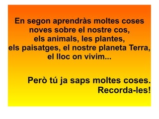 En segon aprendràs moltes coses 
noves sobre el nostre cos, 
els animals, les plantes, 
els paisatges, el nostre planeta Terra, 
el lloc on vivim... 
Però tú ja saps moltes coses. 
Recorda-les! 
 
