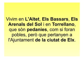 Vivim en L'Altet, Els Bassars, Els 
Arenals del Sol i en Torrellano, 
que sòn pedanies, com si foran 
pobles, però que pertanyen a 
l'Ajuntament de la ciutat de Elx. 
 