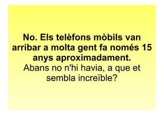 No. Els telèfons mòbils van 
arribar a molta gent fa només 15 
anys aproximadament. 
Abans no n'hi havia, a que et 
sembla increïble? 
 
