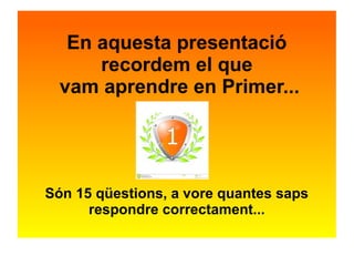 En aquesta presentació 
recordem el que 
vam aprendre en Primer... 
Són 15 qüestions, a vore quantes saps 
respondre correctament... 
 
