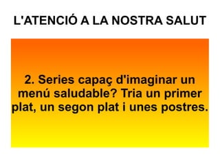 L'ATENCIÓ A LA NOSTRA SALUT 
2. Series capaç d'imaginar un 
menú saludable? Tria un primer 
plat, un segon plat i unes postres. 
 