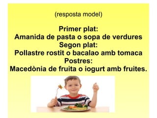 (resposta model) 
Primer plat: 
Amanida de pasta o sopa de verdures 
Segon plat: 
Pollastre rostit o bacalao amb tomaca 
Postres: 
Macedònia de fruita o iogurt amb fruites. 
 
