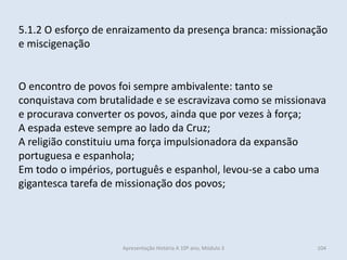 5.1.2 O esforço de enraizamento da presença branca: missionação
e miscigenação
O encontro de povos foi sempre ambivalente: tanto se
conquistava com brutalidade e se escravizava como se missionava
e procurava converter os povos, ainda que por vezes à força;
A espada esteve sempre ao lado da Cruz;
A religião constituiu uma força impulsionadora da expansão
portuguesa e espanhola;
Em todo o impérios, português e espanhol, levou-se a cabo uma
gigantesca tarefa de missionação dos povos;
Apresentação História A 10º ano, Módulo 3 104
 